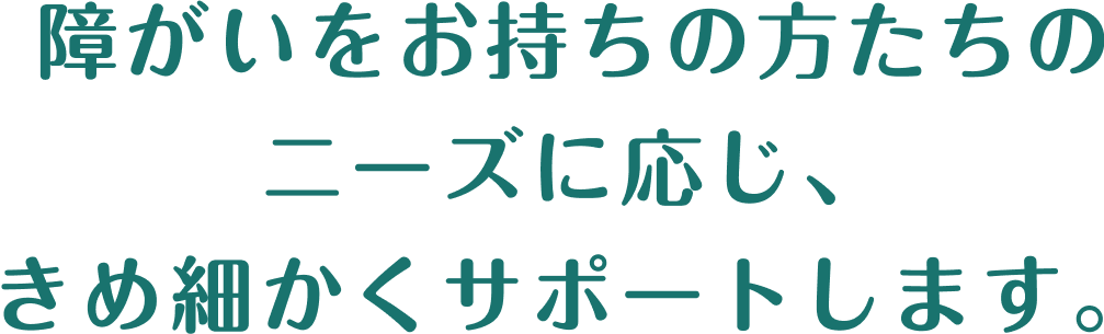 障がいをお持ちの方たちの ニーズに応じ、 きめ細かくサポートします。