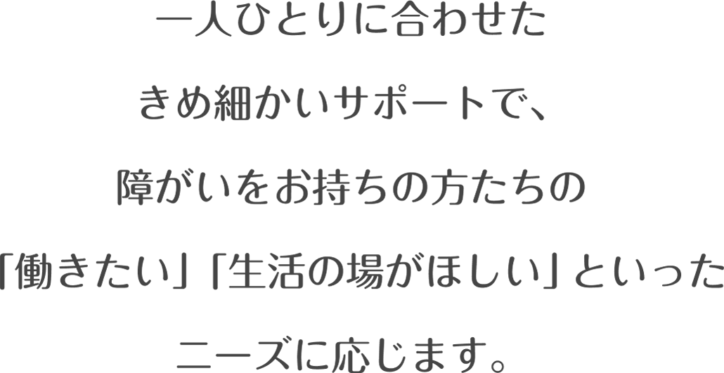 一人ひとりに合わせたきめ細かいサポートで、障がいをお持ちの方たちの「働きたい」「生活の場がほしい」といったニーズに応じます。